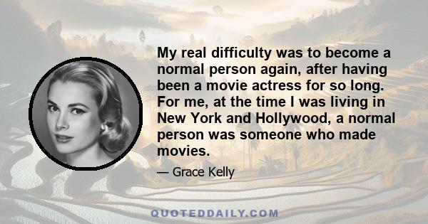 My real difficulty was to become a normal person again, after having been a movie actress for so long. For me, at the time I was living in New York and Hollywood, a normal person was someone who made movies.