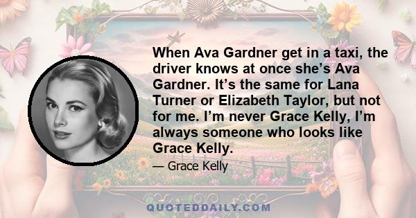 When Ava Gardner get in a taxi, the driver knows at once she’s Ava Gardner. It’s the same for Lana Turner or Elizabeth Taylor, but not for me. I’m never Grace Kelly, I’m always someone who looks like Grace Kelly.