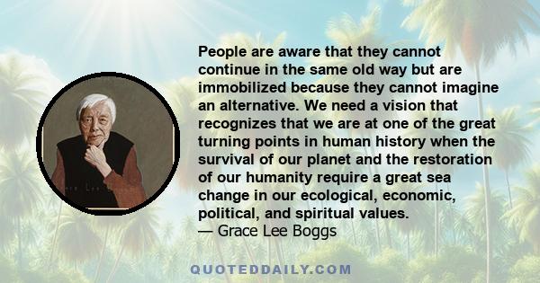 People are aware that they cannot continue in the same old way but are immobilized because they cannot imagine an alternative. We need a vision that recognizes that we are at one of the great turning points in human