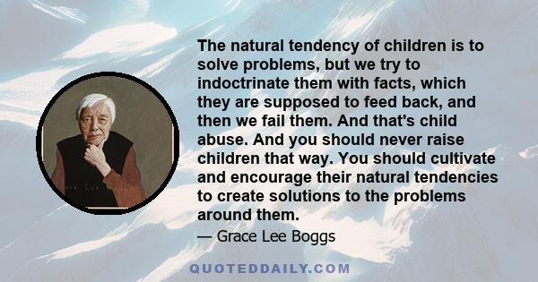 The natural tendency of children is to solve problems, but we try to indoctrinate them with facts, which they are supposed to feed back, and then we fail them. And that's child abuse. And you should never raise children 