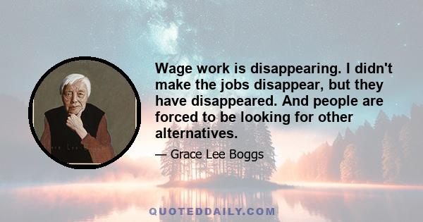 Wage work is disappearing. I didn't make the jobs disappear, but they have disappeared. And people are forced to be looking for other alternatives.