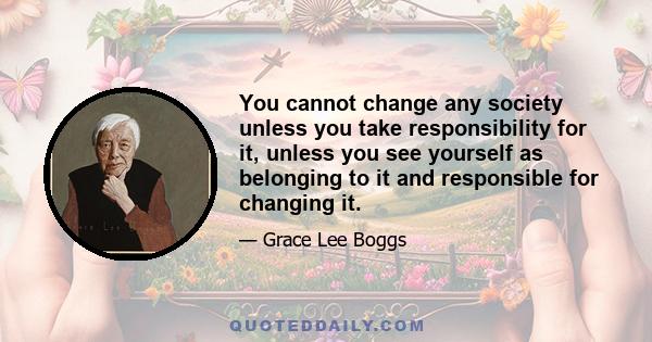 You cannot change any society unless you take responsibility for it, unless you see yourself as belonging to it and responsible for changing it.