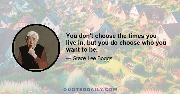 You don't choose the times you live in, but you do choose who you want to be.