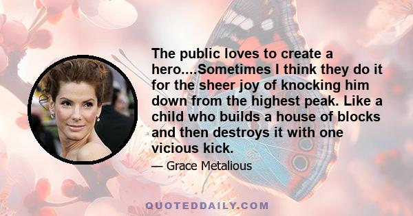 The public loves to create a hero....Sometimes I think they do it for the sheer joy of knocking him down from the highest peak. Like a child who builds a house of blocks and then destroys it with one vicious kick.