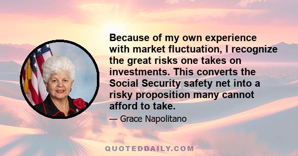 Because of my own experience with market fluctuation, I recognize the great risks one takes on investments. This converts the Social Security safety net into a risky proposition many cannot afford to take.