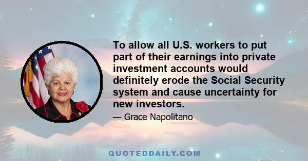 To allow all U.S. workers to put part of their earnings into private investment accounts would definitely erode the Social Security system and cause uncertainty for new investors.