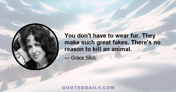 You don't have to wear fur. They make such great fakes. There's no reason to kill an animal.