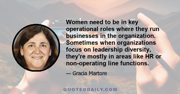 Women need to be in key operational roles where they run businesses in the organization. Sometimes when organizations focus on leadership diversity, they're mostly in areas like HR or non-operating line functions.