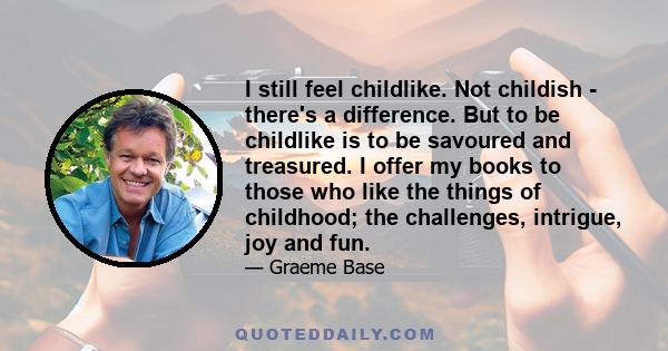 I still feel childlike. Not childish - there's a difference. But to be childlike is to be savoured and treasured. I offer my books to those who like the things of childhood; the challenges, intrigue, joy and fun.