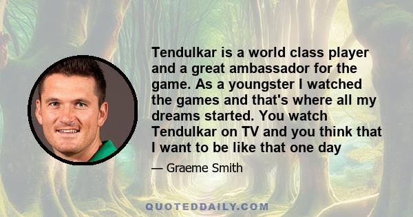 Tendulkar is a world class player and a great ambassador for the game. As a youngster I watched the games and that's where all my dreams started. You watch Tendulkar on TV and you think that I want to be like that one