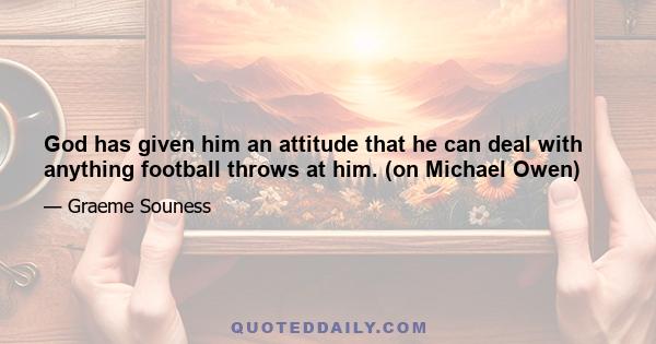 God has given him an attitude that he can deal with anything football throws at him. (on Michael Owen)