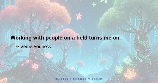 Working with people on a field turns me on.