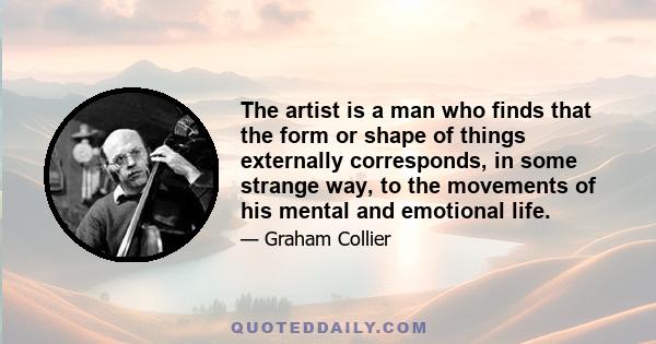 The artist is a man who finds that the form or shape of things externally corresponds, in some strange way, to the movements of his mental and emotional life.