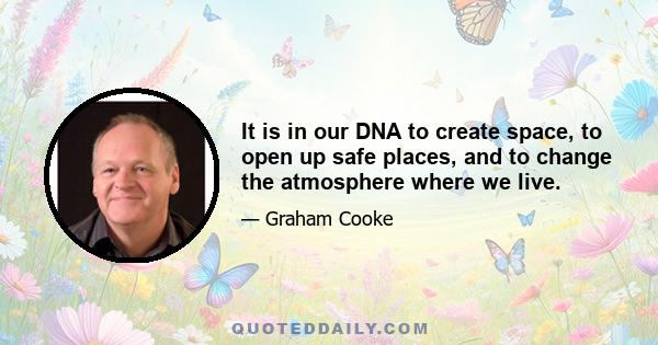 It is in our DNA to create space, to open up safe places, and to change the atmosphere where we live.