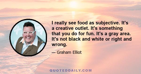 I really see food as subjective. It's a creative outlet. It's something that you do for fun. It's a gray area. It's not black and white or right and wrong.