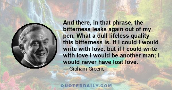 And there, in that phrase, the bitterness leaks again out of my pen. What a dull lifeless quality this bitterness is. If I could I would write with love, but if I could write with love I would be another man; I would