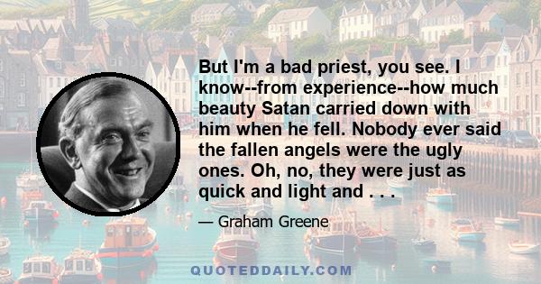 But I'm a bad priest, you see. I know--from experience--how much beauty Satan carried down with him when he fell. Nobody ever said the fallen angels were the ugly ones. Oh, no, they were just as quick and light and . . .