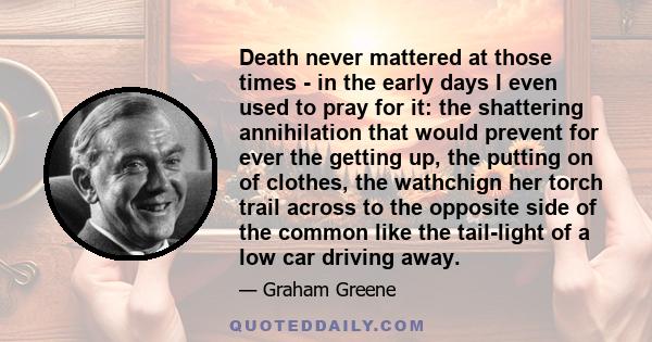 Death never mattered at those times - in the early days I even used to pray for it: the shattering annihilation that would prevent for ever the getting up, the putting on of clothes, the wathchign her torch trail across 