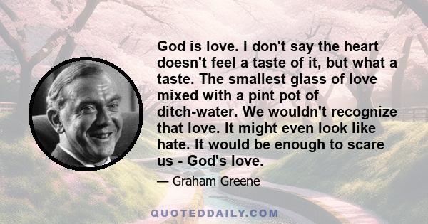 God is love. I don't say the heart doesn't feel a taste of it, but what a taste. The smallest glass of love mixed with a pint pot of ditch-water. We wouldn't recognize that love. It might even look like hate. It would