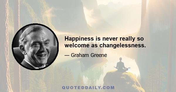 Happiness is never really so welcome as changelessness.