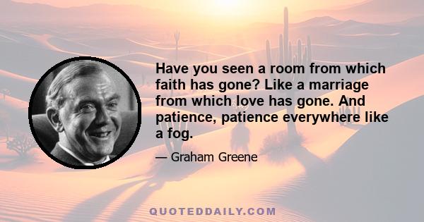 Have you seen a room from which faith has gone? Like a marriage from which love has gone. And patience, patience everywhere like a fog.