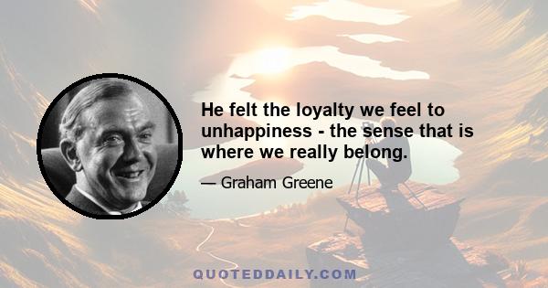 He felt the loyalty we feel to unhappiness - the sense that is where we really belong.