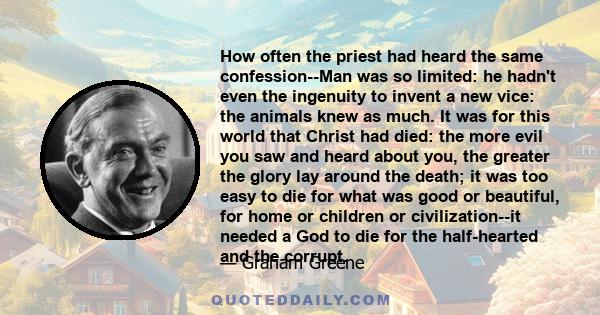 How often the priest had heard the same confession--Man was so limited: he hadn't even the ingenuity to invent a new vice: the animals knew as much. It was for this world that Christ had died: the more evil you saw and