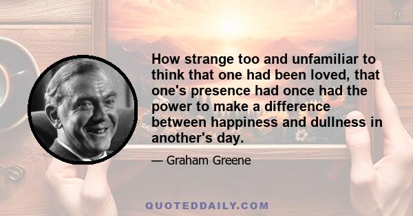 How strange too and unfamiliar to think that one had been loved, that one's presence had once had the power to make a difference between happiness and dullness in another's day.