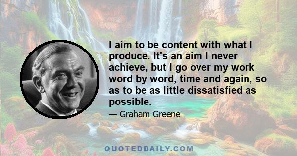 I aim to be content with what I produce. It's an aim I never achieve, but I go over my work word by word, time and again, so as to be as little dissatisfied as possible.