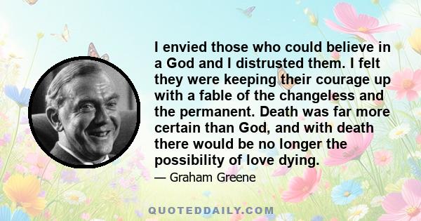 I envied those who could believe in a God and I distrusted them. I felt they were keeping their courage up with a fable of the changeless and the permanent. Death was far more certain than God, and with death there