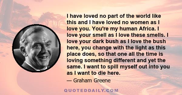 I have loved no part of the world like this and I have loved no women as I love you. You're my human Africa. I love your smell as I love these smells. I love your dark bush as I love the bush here, you change with the