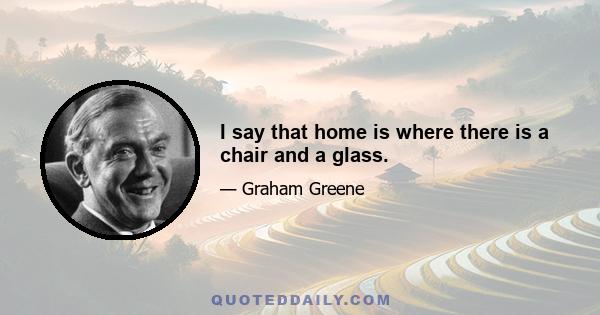 I say that home is where there is a chair and a glass.