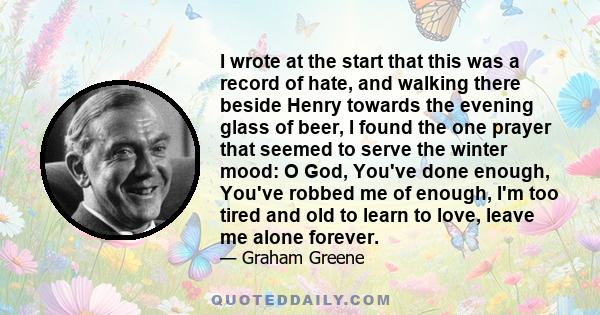 I wrote at the start that this was a record of hate, and walking there beside Henry towards the evening glass of beer, I found the one prayer that seemed to serve the winter mood: O God, You've done enough, You've