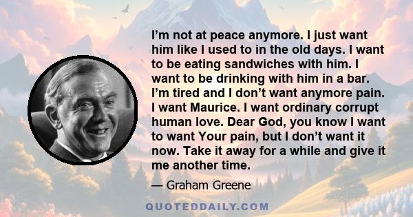 I’m not at peace anymore. I just want him like I used to in the old days. I want to be eating sandwiches with him. I want to be drinking with him in a bar. I’m tired and I don’t want anymore pain. I want Maurice. I want 