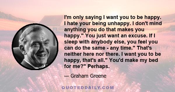 I'm only saying I want you to be happy. I hate your being unhappy. I don't mind anything you do that makes you happy. You just want an excuse. If I sleep with anybody else, you feel you can do the same - any time.