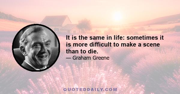 It is the same in life: sometimes it is more difficult to make a scene than to die.