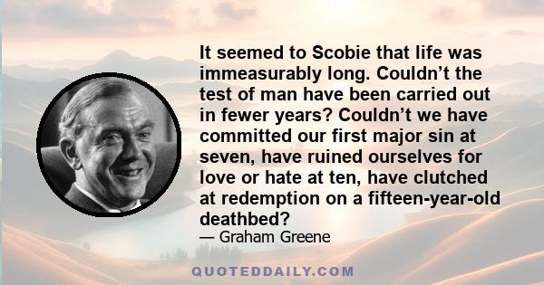 It seemed to Scobie that life was immeasurably long. Couldn’t the test of man have been carried out in fewer years? Couldn’t we have committed our first major sin at seven, have ruined ourselves for love or hate at ten, 