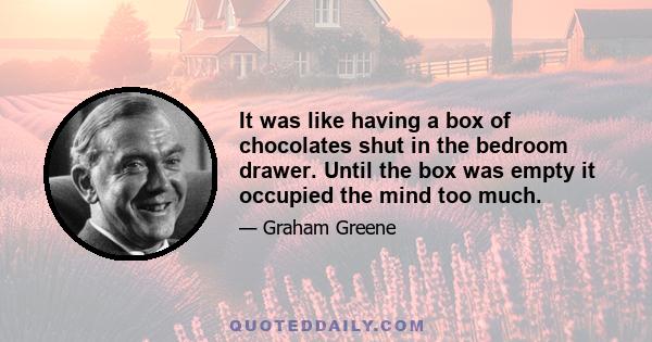 It was like having a box of chocolates shut in the bedroom drawer. Until the box was empty it occupied the mind too much.