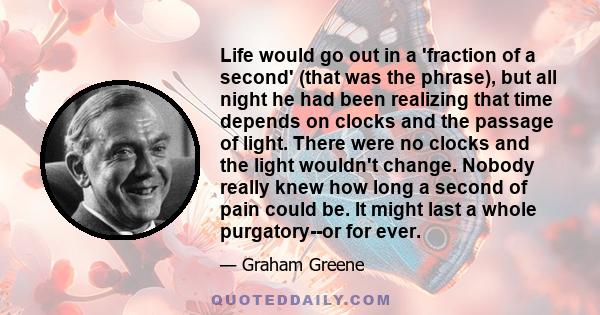 Life would go out in a 'fraction of a second' (that was the phrase), but all night he had been realizing that time depends on clocks and the passage of light. There were no clocks and the light wouldn't change. Nobody