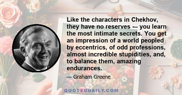 Like the characters in Chekhov, they have no reserves -– you learn the most intimate secrets. You get an impression of a world peopled by eccentrics, of odd professions, almost incredible stupidities, and, to balance