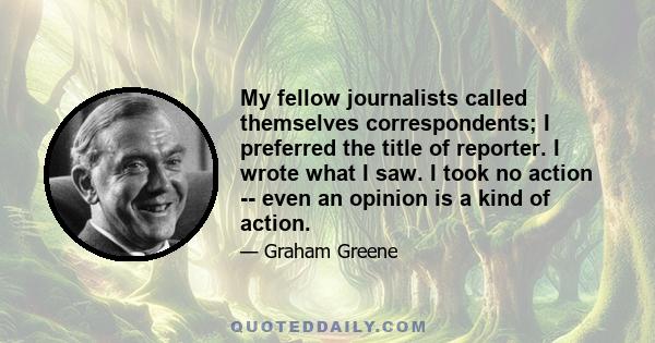 My fellow journalists called themselves correspondents; I preferred the title of reporter. I wrote what I saw. I took no action -- even an opinion is a kind of action.