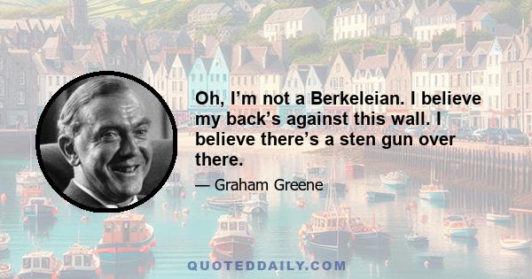 Oh, I’m not a Berkeleian. I believe my back’s against this wall. I believe there’s a sten gun over there.