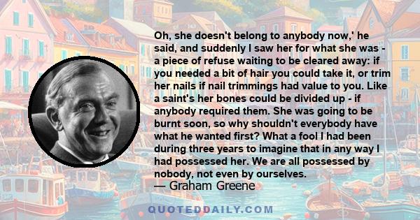 Oh, she doesn't belong to anybody now,' he said, and suddenly I saw her for what she was - a piece of refuse waiting to be cleared away: if you needed a bit of hair you could take it, or trim her nails if nail trimmings 