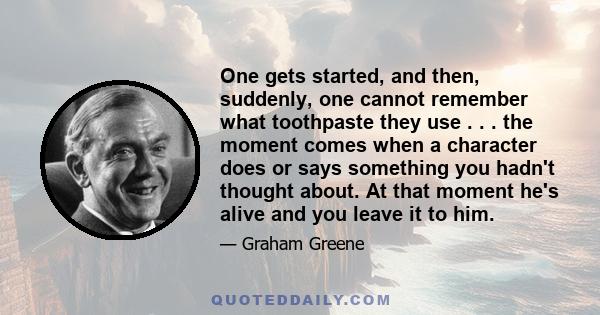 One gets started, and then, suddenly, one cannot remember what toothpaste they use . . . the moment comes when a character does or says something you hadn't thought about. At that moment he's alive and you leave it to