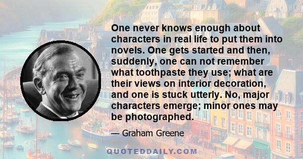 One never knows enough about characters in real life to put them into novels. One gets started and then, suddenly, one can not remember what toothpaste they use; what are their views on interior decoration, and one is