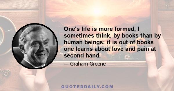 One's life is more formed, I sometimes think, by books than by human beings: it is out of books one learns about love and pain at second hand. Even if we have the happy chance to fall in love, it is because we have been 