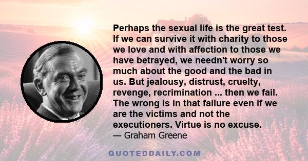 Perhaps the sexual life is the great test. If we can survive it with charity to those we love and with affection to those we have betrayed, we needn't worry so much about the good and the bad in us. But jealousy,