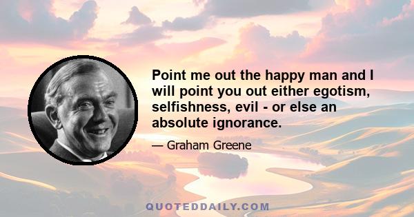 Point me out the happy man and I will point you out either egotism, selfishness, evil - or else an absolute ignorance.