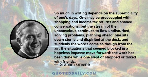 So much in writing depends on the superficiality of one's days. One may be preoccupied with shopping and income tax returns and chance conversations, but the stream of the unconscious continues to flow undisturbed,