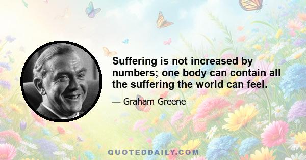 Suffering is not increased by numbers; one body can contain all the suffering the world can feel.